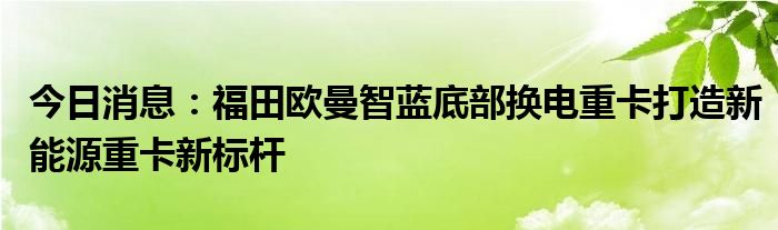 今日消息：福田欧曼智蓝底部换电重卡打造新能源重卡新标杆